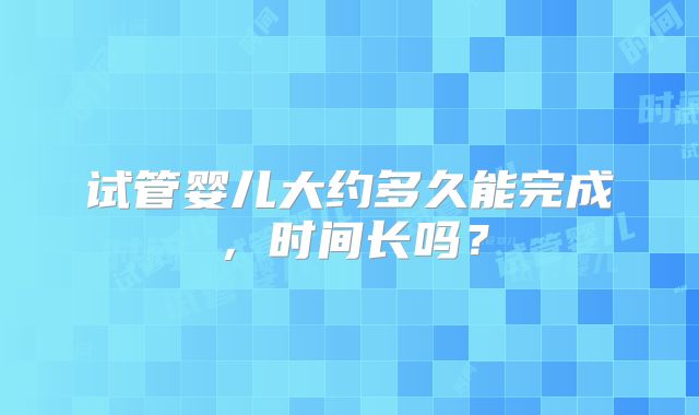 试管婴儿大约多久能完成,时间长吗?