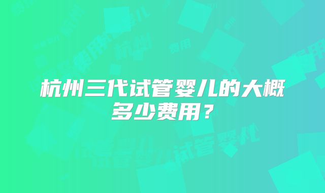 杭州三代试管婴儿的大概多少费用?