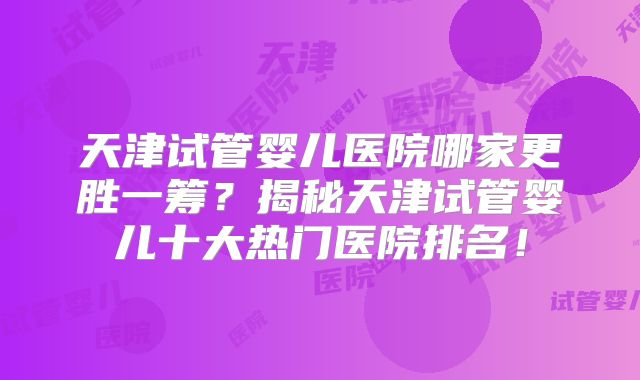 天津试管婴儿医院哪家更胜一筹？揭秘天津试管婴儿十大热门医院排名！