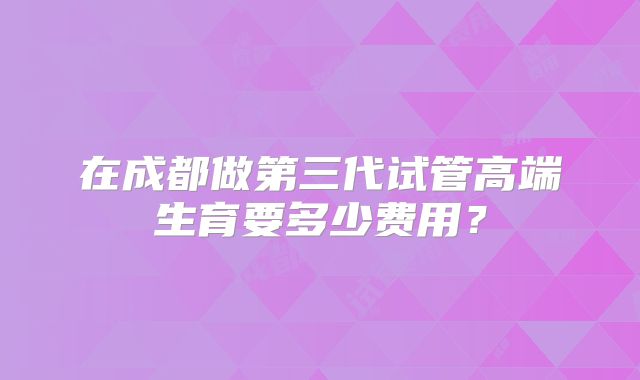 在成都做第三代试管高端生育要多少费用?