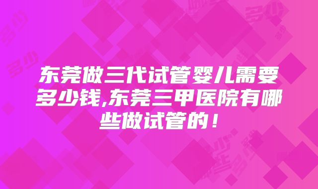 东莞做三代试管婴儿需要多少钱,东莞三甲医院有哪些做试管的！