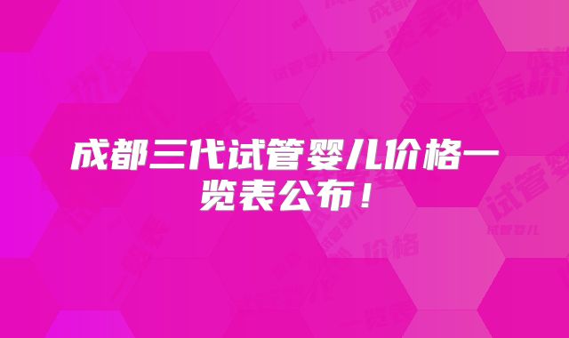 成都三代试管婴儿价格一览表公布!