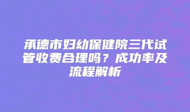 承德市妇幼保健院三代试管收费合理吗？成功率及流程解析