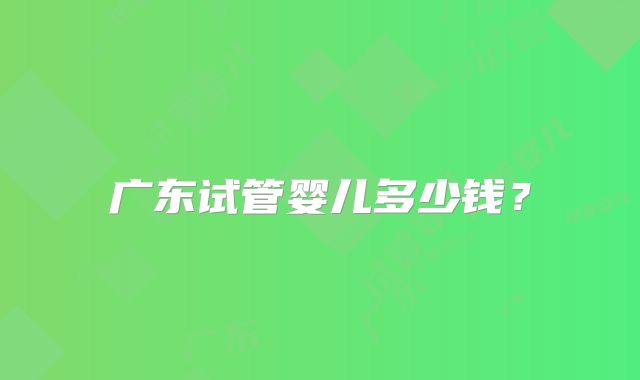 广东试管婴儿多少钱?