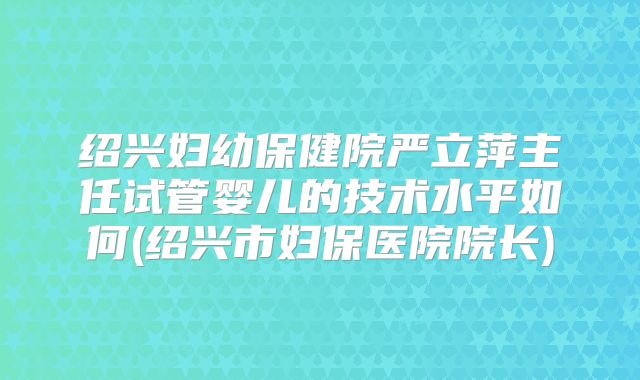 绍兴妇幼保健院严立萍主任试管婴儿的技术水平如何(绍兴市妇保医院院长)