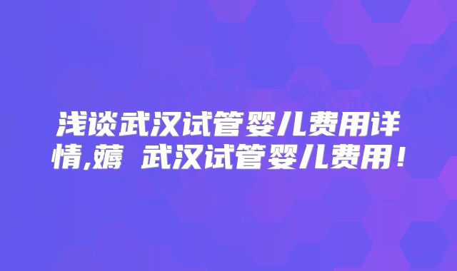 浅谈武汉试管婴儿费用详情,薅慜武汉试管婴儿费用！