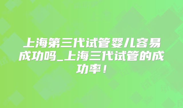 上海第三代试管婴儿容易成功吗_上海三代试管的成功率！