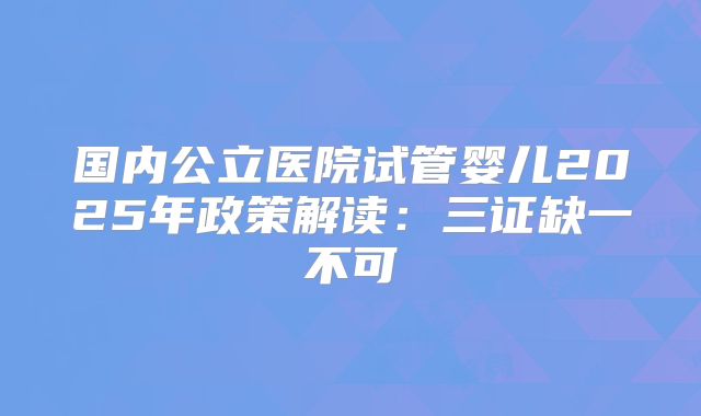 国内公立医院试管婴儿2025年政策解读:三证缺一不可