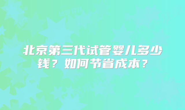 北京第三代试管婴儿多少钱？如何节省成本？