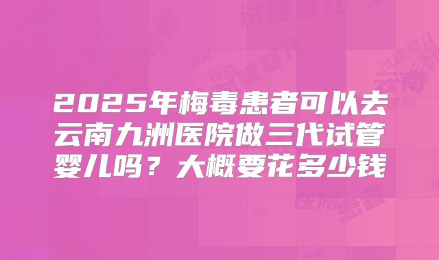 2025年梅毒患者可以去云南九洲医院做三代试管婴儿吗？大概要花多少钱
