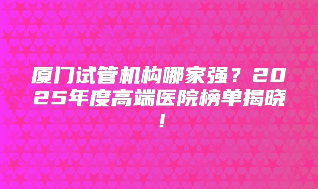厦门试管机构哪家强？2025年度高端医院榜单揭晓！