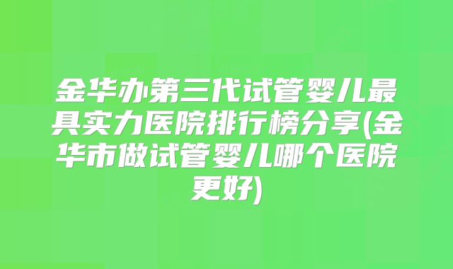 金华办第三代试管婴儿最具实力医院排行榜分享(金华市做试管婴儿哪个医院更好)