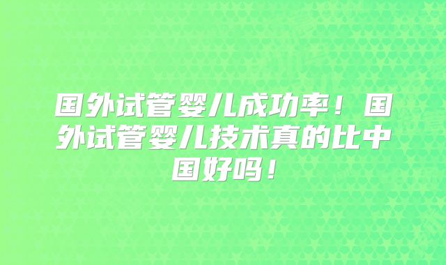 国外试管婴儿成功率!国外试管婴儿技术真的比中国好吗!