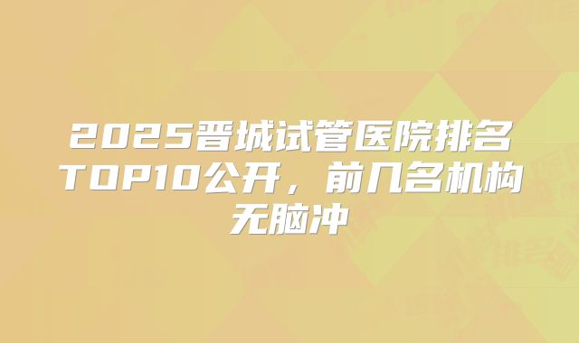 2025晋城试管医院排名TOP10公开，前几名机构无脑冲