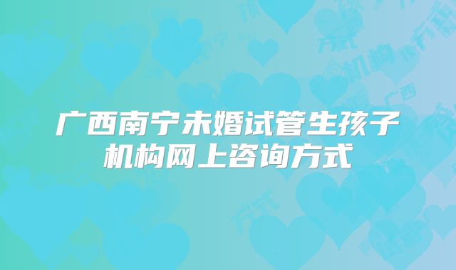 广西南宁未婚试管生孩子机构网上咨询方式