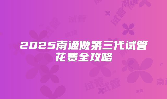2025南通做第三代试管花费全攻略