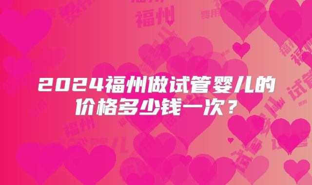 2024福州做试管婴儿的价格多少钱一次？