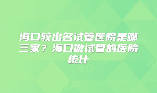 海口较出名试管医院是哪三家？海口做试管的医院统计