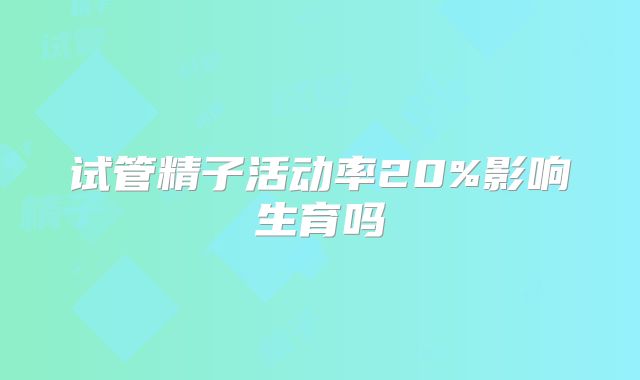 试管精子活动率20%影响生育吗