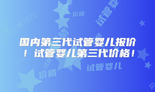 国内第三代试管婴儿报价！试管婴儿第三代价格！