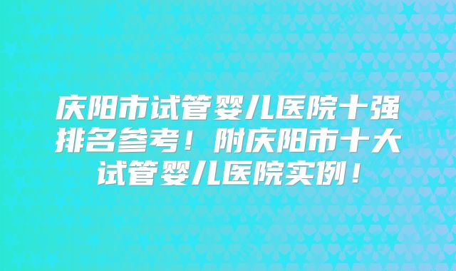 庆阳市试管婴儿医院十强排名参考!附庆阳市十大试管婴儿医院实例!