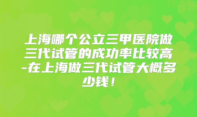 上海哪个公立三甲医院做三代试管的成功率比较高-在上海做三代试管大概多少钱！