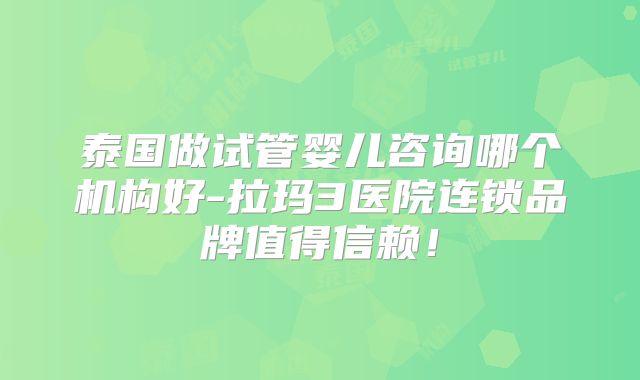 泰国做试管婴儿咨询哪个机构好-拉玛3医院连锁品牌值得信赖!