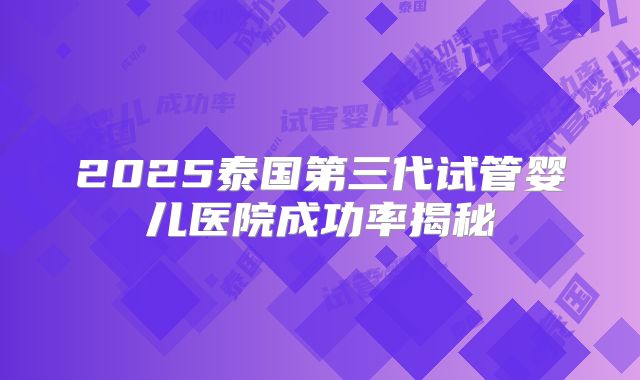 2025泰国第三代试管婴儿医院成功率揭秘