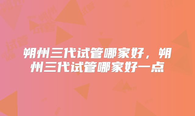 朔州三代试管哪家好，朔州三代试管哪家好一点