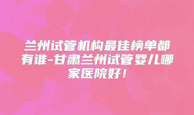 兰州试管机构最佳榜单都有谁-甘肃兰州试管婴儿哪家医院好!