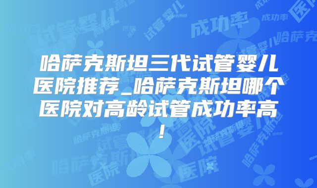 哈萨克斯坦三代试管婴儿医院推荐_哈萨克斯坦哪个医院对高龄试管成功率高！