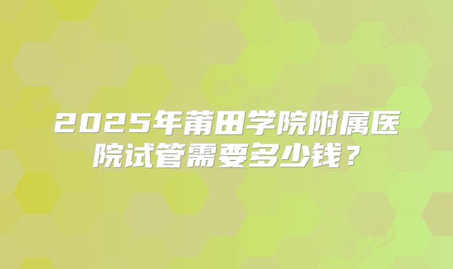 2025年莆田学院附属医院试管需要多少钱?