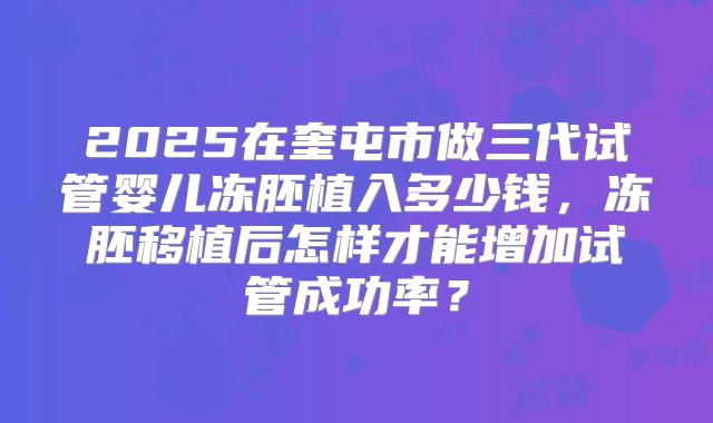 2025在奎屯市做三代试管婴儿冻胚植入多少钱，冻胚移植后怎样才能增加试管成功率？