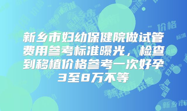 新乡市妇幼保健院做试管费用参考标准曝光，检查到移植价格参考一次好孕3至8万不等
