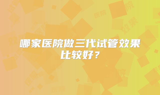 哪家医院做三代试管效果比较好？
