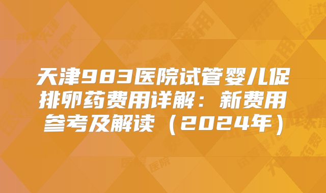 天津983医院试管婴儿促排卵药费用详解：新费用参考及解读（2024年）