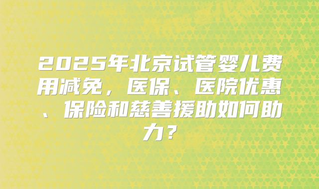 2025年北京试管婴儿费用减免，医保、医院优惠、保险和慈善援助如何助力？