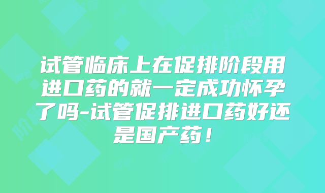 试管临床上在促排阶段用进口药的就一定成功怀孕了吗-试管促排进口药好还是国产药！
