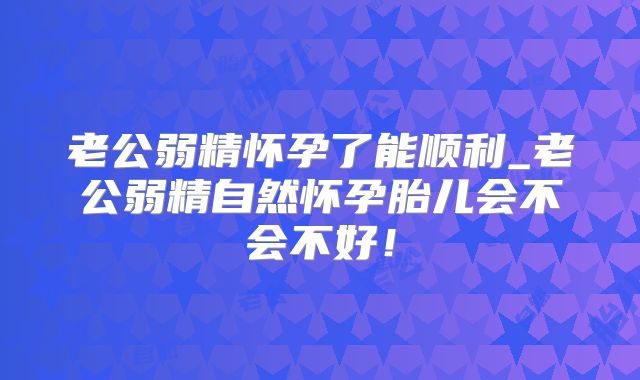 老公弱精怀孕了能顺利_老公弱精自然怀孕胎儿会不会不好!