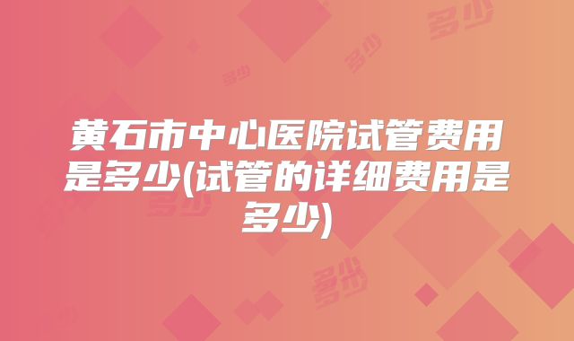 黄石市中心医院试管费用是多少(试管的详细费用是多少)
