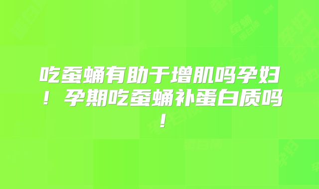 吃蚕蛹有助于增肌吗孕妇！孕期吃蚕蛹补蛋白质吗！