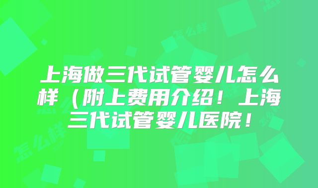 上海做三代试管婴儿怎么样（附上费用介绍！上海三代试管婴儿医院！