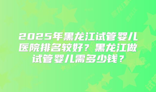 2025年黑龙江试管婴儿医院排名较好?黑龙江做试管婴儿需多少钱?