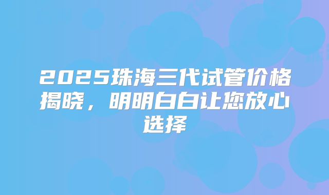 2025珠海三代试管价格揭晓,明明白白让您放心选择