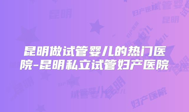 昆明做试管婴儿的热门医院-昆明私立试管妇产医院