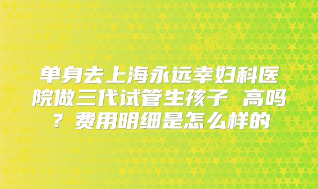单身去上海永远幸妇科医院做三代试管生孩子 高吗？费用明细是怎么样的