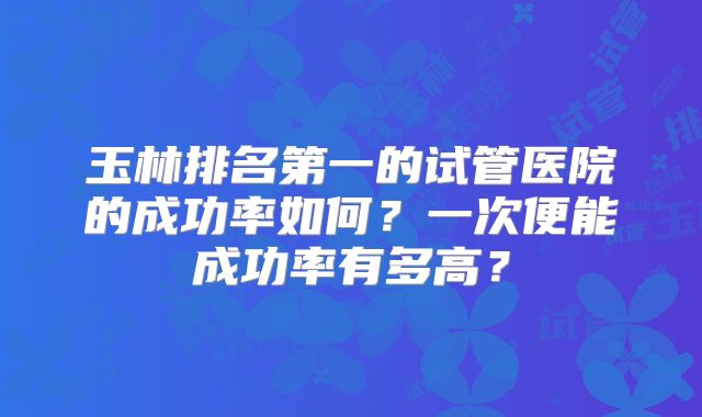玉林排名第一的试管医院的成功率如何？一次便能成功率有多高？