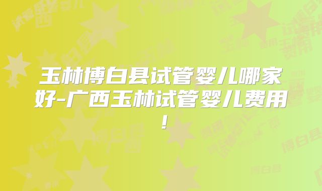 玉林博白县试管婴儿哪家好-广西玉林试管婴儿费用！