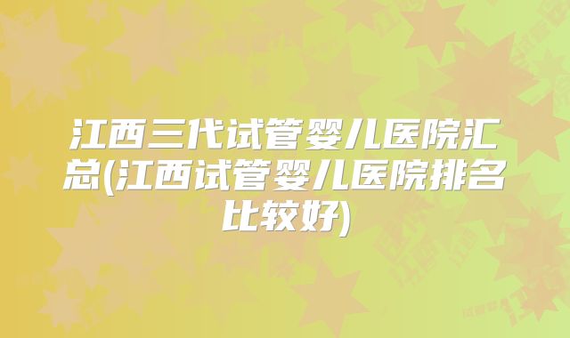 江西三代试管婴儿医院汇总(江西试管婴儿医院排名比较好)