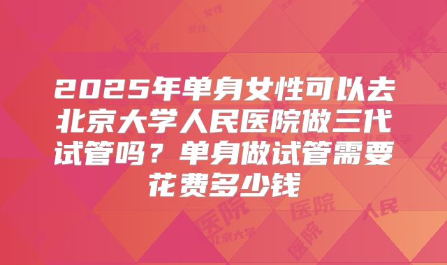 2025年单身女性可以去北京大学人民医院做三代试管吗?单身做试管需要花费多少钱